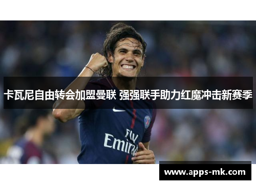 卡瓦尼自由转会加盟曼联 强强联手助力红魔冲击新赛季 卡瓦尼自由转会加盟曼联 强强联手助力红魔冲击新赛季